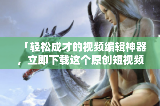 「轻松成才的视频编辑神器，立即下载这个原创短视频编辑软件」