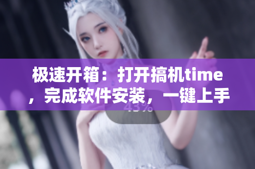 极速开箱：打开搞机time，完成软件安装，一键上手