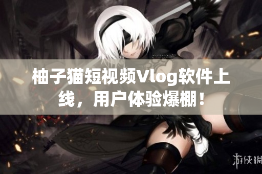 柚子猫短视频Vlog软件上线，用户体验爆棚！