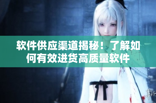 软件供应渠道揭秘！了解如何有效进货高质量软件