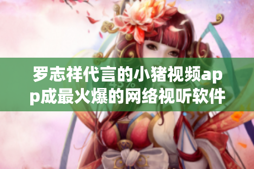 罗志祥代言的小猪视频app成最火爆的网络视听软件！