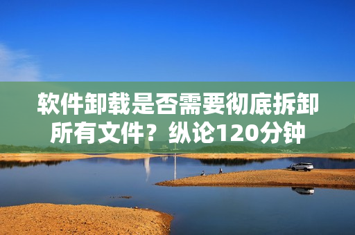 软件卸载是否需要彻底拆卸所有文件？纵论120分钟
