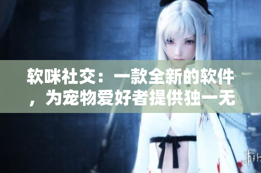 软咪社交：一款全新的软件，为宠物爱好者提供独一无二的社交体验