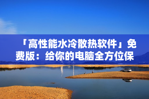 「高性能水冷散热软件」免费版：给你的电脑全方位保护