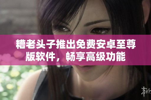 糟老头子推出免费安卓至尊版软件，畅享高级功能