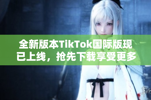 全新版本TikTok国际版现已上线，抢先下载享受更多功能！