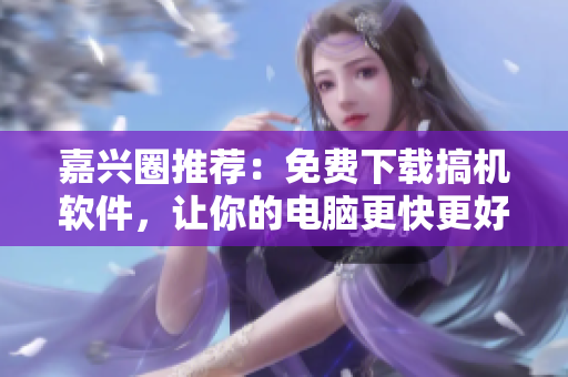 嘉兴圈推荐：免费下载搞机软件，让你的电脑更快更好！