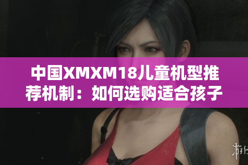 中国XMXM18儿童机型推荐机制：如何选购适合孩子的软件