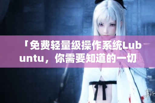 「免费轻量级操作系统Lubuntu，你需要知道的一切」