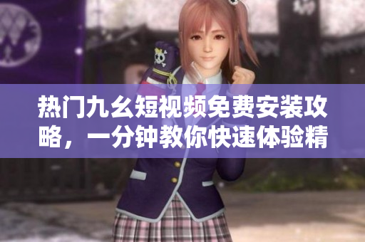 热门九幺短视频免费安装攻略，一分钟教你快速体验精彩内容