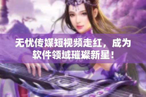 无忧传媒短视频走红，成为软件领域璀璨新星！