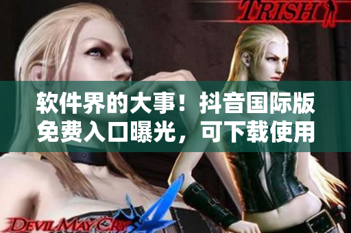 软件界的大事！抖音国际版免费入口曝光，可下载使用！