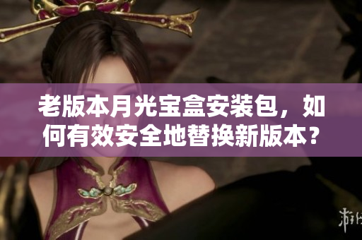 老版本月光宝盒安装包，如何有效安全地替换新版本？