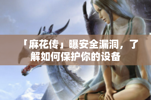 「麻花传」曝安全漏洞，了解如何保护你的设备