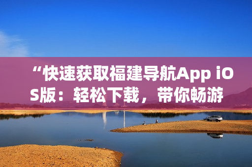 “快速获取福建导航App iOS版：轻松下载，带你畅游全省！”