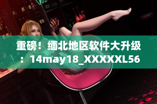 重磅！缅北地区软件大升级：14may18_XXXXXL56endian引领新时代(1)