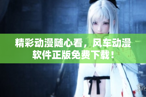 精彩动漫随心看，风车动漫软件正版免费下载！