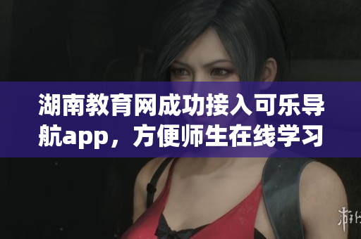 湖南教育网成功接入可乐导航app，方便师生在线学习