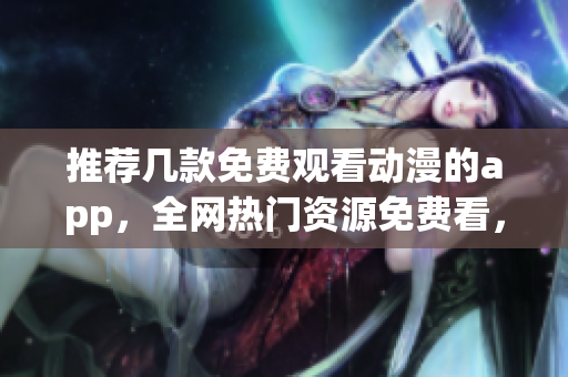 推荐几款免费观看动漫的app，全网热门资源免费看，不容错过！