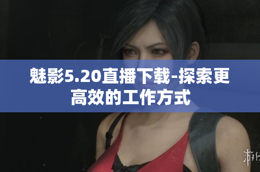 魅影5.20直播下载-探索更高效的工作方式