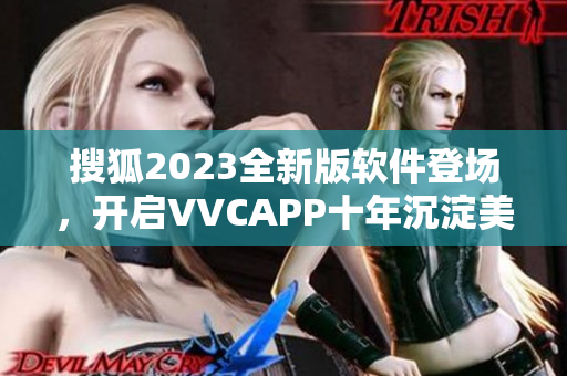 搜狐2023全新版软件登场，开启VVCAPP十年沉淀美好体验！