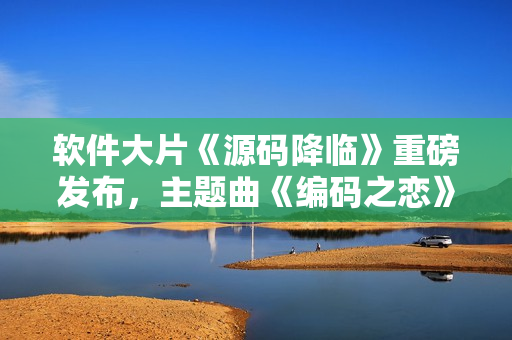 软件大片《源码降临》重磅发布，主题曲《编码之恋》震撼上线！