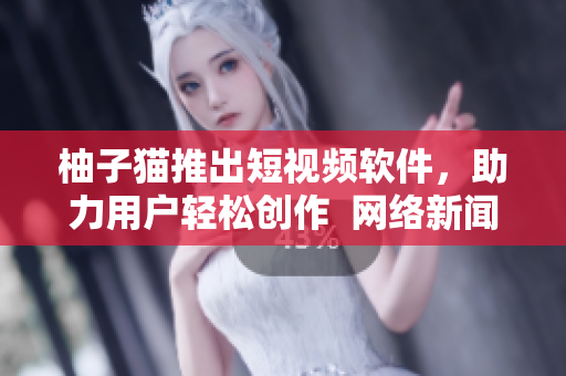 柚子猫推出短视频软件，助力用户轻松创作  网络新闻