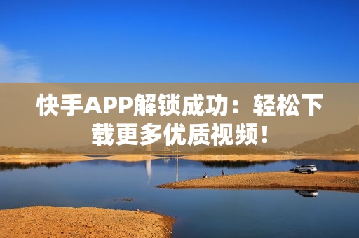 快手APP解锁成功：轻松下载更多优质视频！