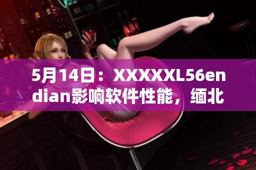 5月14日：XXXXXL56endian影响软件性能，缅北地区蒙受重创