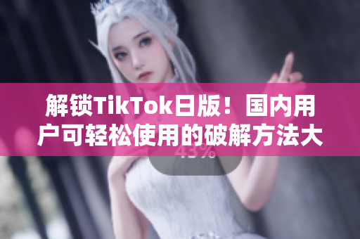 解锁TikTok日版！国内用户可轻松使用的破解方法大揭秘！