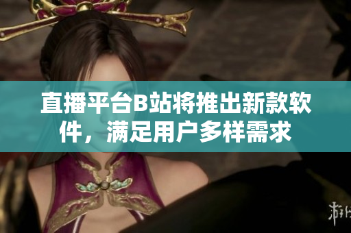 直播平台B站将推出新款软件，满足用户多样需求
