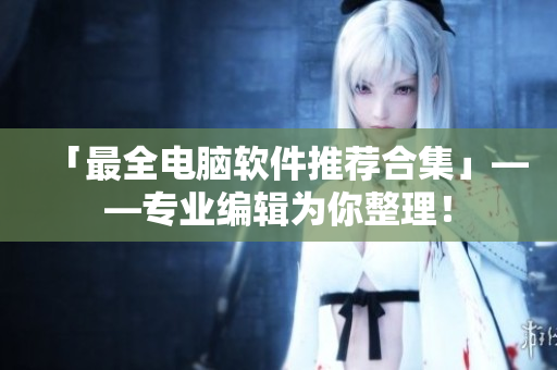 「最全电脑软件推荐合集」——专业编辑为你整理！