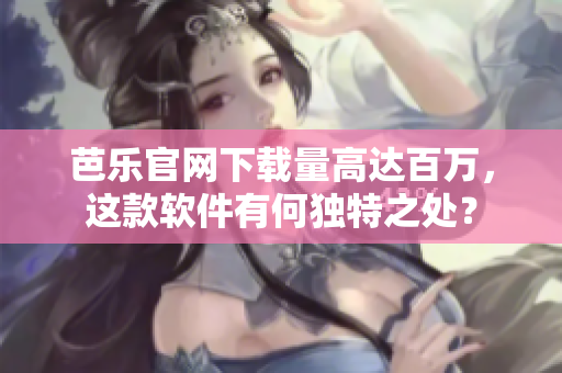 芭乐官网下载量高达百万，这款软件有何独特之处？