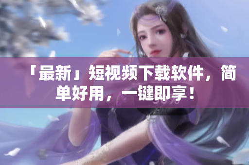 「最新」短视频下载软件，简单好用，一键即享！