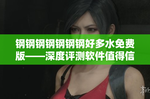 钢钢钢钢钢钢钢好多水免费版——深度评测软件值得信赖！
