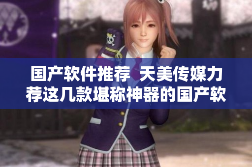 国产软件推荐  天美传媒力荐这几款堪称神器的国产软件