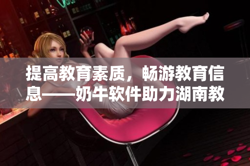 提高教育素质，畅游教育信息——奶牛软件助力湖南教育导航