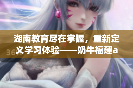 湖南教育尽在掌握，重新定义学习体验——奶牛福建app