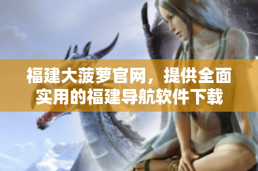 福建大菠萝官网，提供全面实用的福建导航软件下载