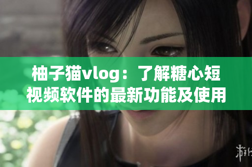柚子猫vlog：了解糖心短视频软件的最新功能及使用技巧