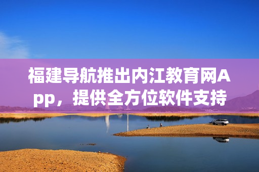 福建导航推出内江教育网App，提供全方位软件支持