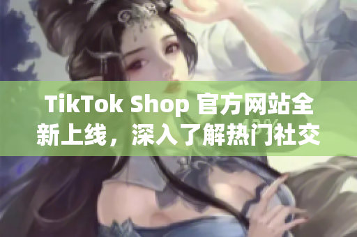 TikTok Shop 官方网站全新上线，深入了解热门社交应用