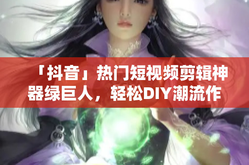 「抖音」热门短视频剪辑神器绿巨人，轻松DIY潮流作品