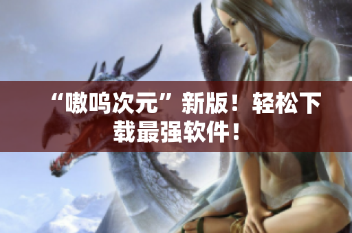 “嗷呜次元”新版！轻松下载最强软件！