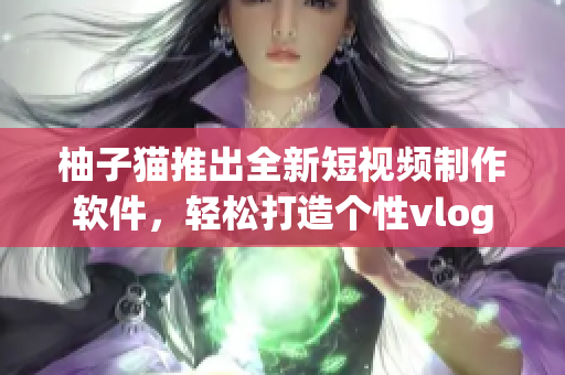 柚子猫推出全新短视频制作软件，轻松打造个性vlog