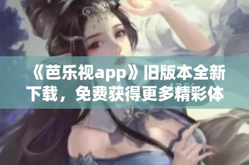 《芭乐视app》旧版本全新下载，免费获得更多精彩体验