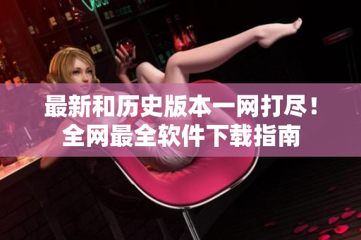 最新和历史版本一网打尽！全网最全软件下载指南