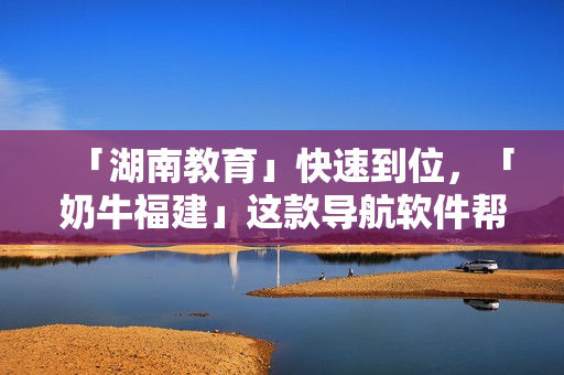 「湖南教育」快速到位，「奶牛福建」这款导航软件帮你搞定
