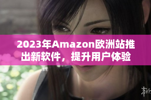 2023年Amazon欧洲站推出新软件，提升用户体验