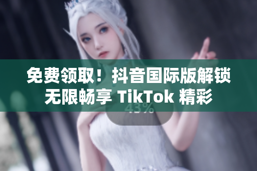 免费领取！抖音国际版解锁无限畅享 TikTok 精彩
